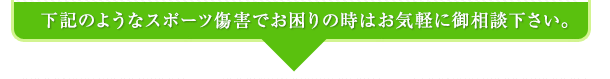 下記のようなスポーツ傷害でお困りの時はお気軽にご相談ください。